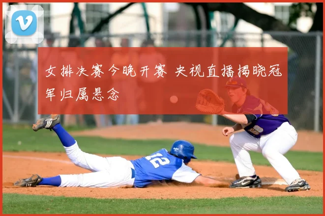 女排决赛今晚开赛 央视直播揭晓冠军归属悬念