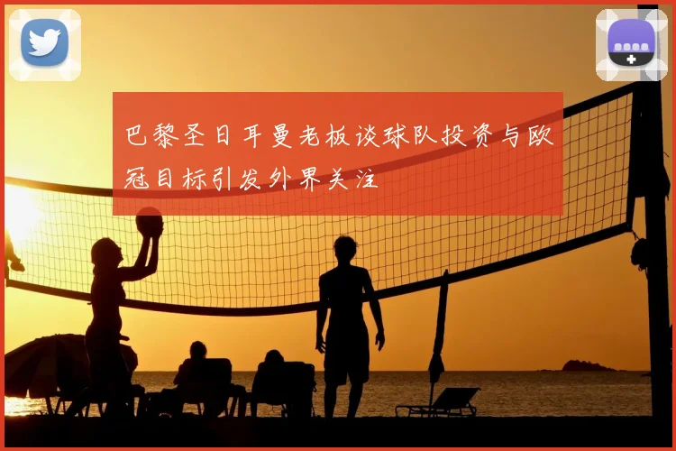 巴黎圣日耳曼老板谈球队投资与欧冠目标引发外界关注