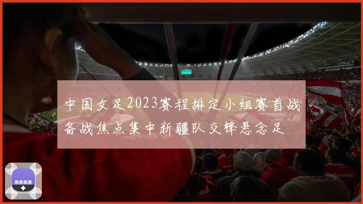 中国女足2023赛程排定小组赛首战备战焦点集中新疆队交锋悬念足