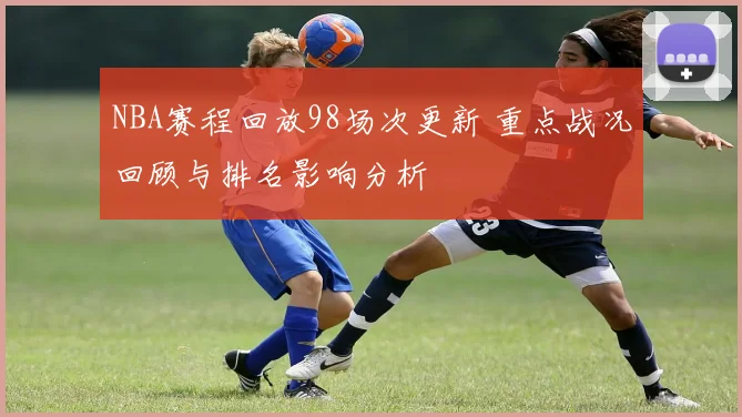 NBA赛程回放98场次更新 重点战况回顾与排名影响分析