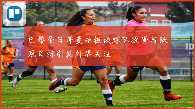 巴黎圣日耳曼老板谈球队投资与欧冠目标引发外界关注