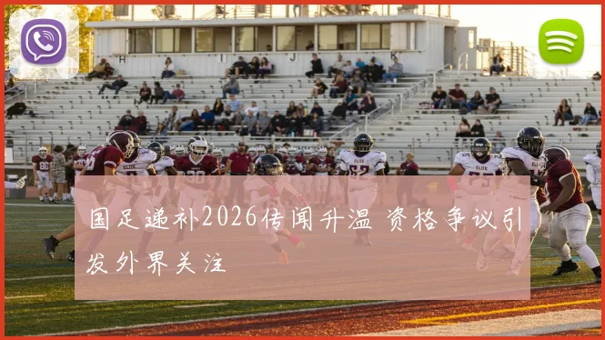 国足递补2026传闻升温 资格争议引发外界关注