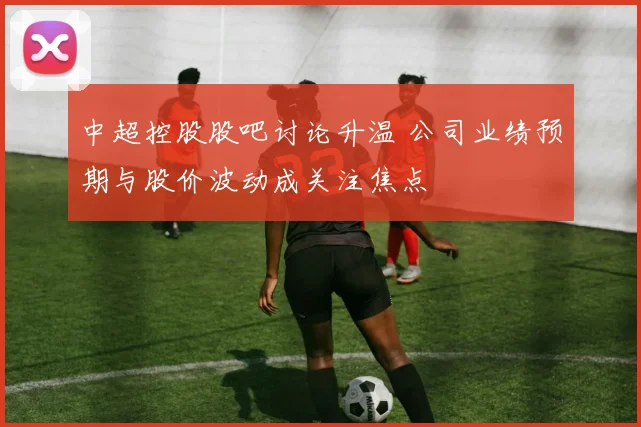 中超控股股吧讨论升温 公司业绩预期与股价波动成关注焦点