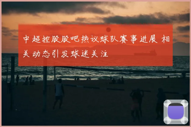 中超控股股吧热议球队赛事进展 相关动态引发球迷关注