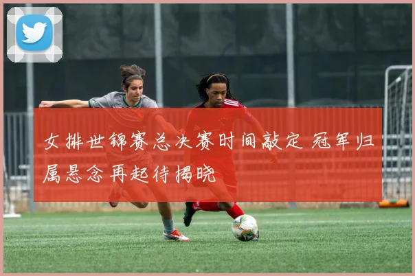 女排世锦赛总决赛时间敲定 冠军归属悬念再起待揭晓