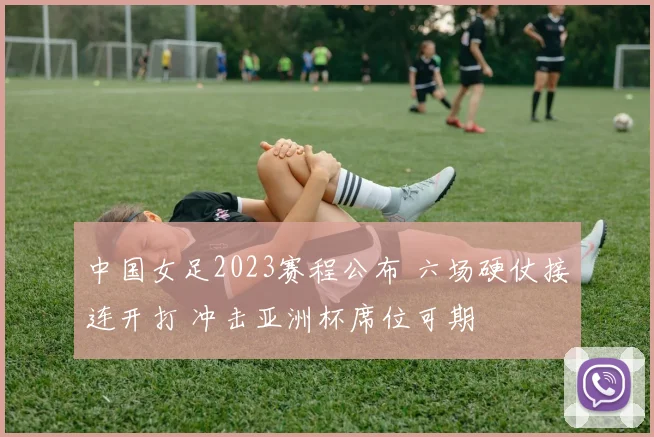 中国女足2023赛程公布 六场硬仗接连开打 冲击亚洲杯席位可期
