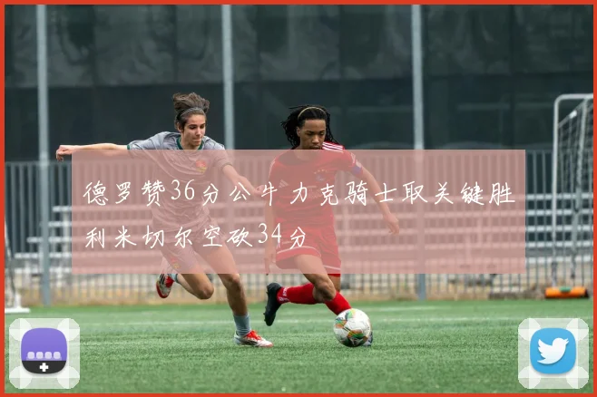 德罗赞36分公牛力克骑士取关键胜利米切尔空砍34分