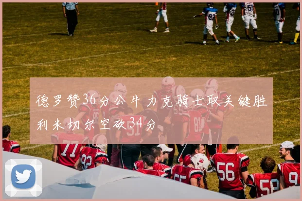 德罗赞36分公牛力克骑士取关键胜利米切尔空砍34分