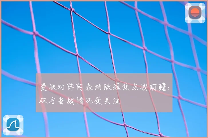 曼联对阵阿森纳欧冠焦点战前瞻，双方备战情况受关注